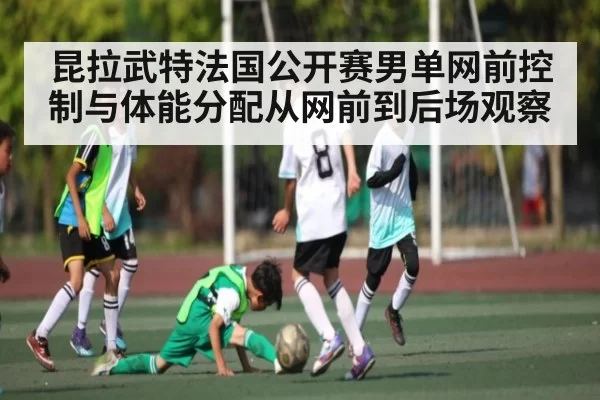 昆拉武特法国公开赛男单网前控制与体能分配从网前到后场观察