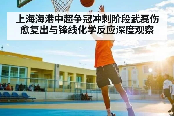 上海海港中超争冠冲刺阶段武磊伤愈复出与锋线化学反应深度观察