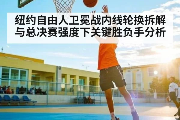 纽约自由人卫冕战内线轮换拆解与总决赛强度下关键胜负手分析