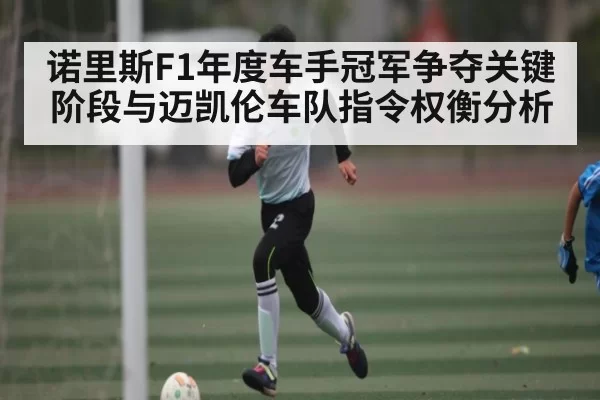 诺里斯F1年度车手冠军争夺关键阶段与迈凯伦车队指令权衡分析
